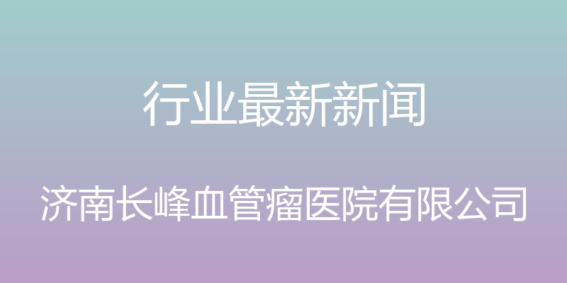 行业最新新闻 - 济南长峰血管瘤医院有限公司